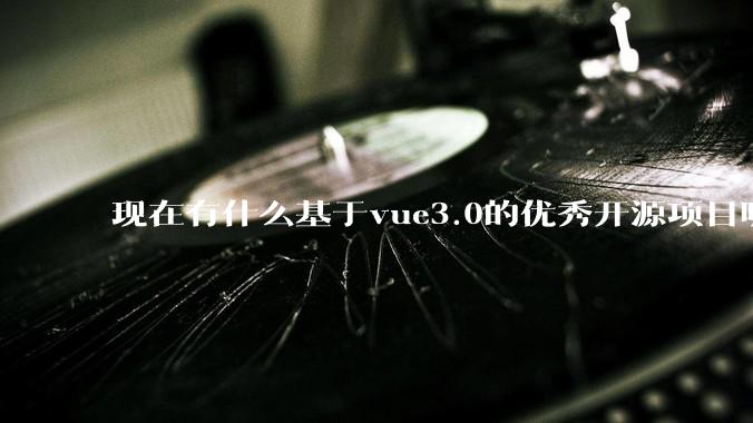 现在有什么基于vue3.0的优秀开源项目呢?