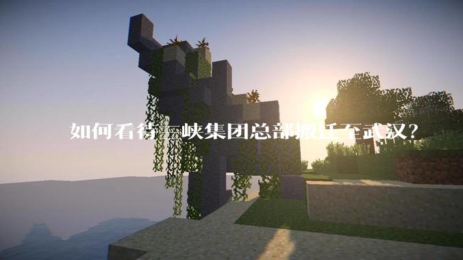 如何看待三峡集团总部搬迁至武汉？